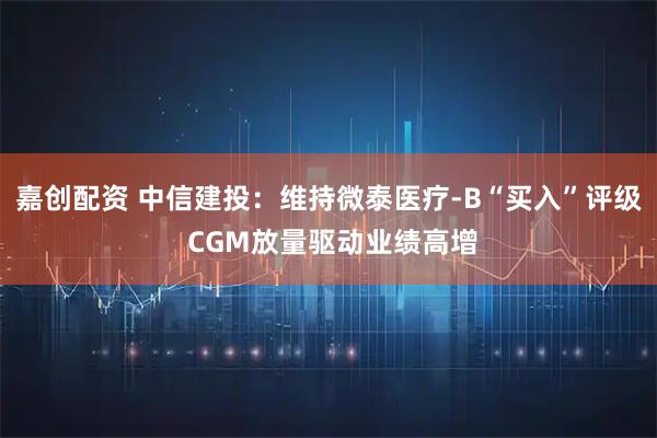 嘉创配资 中信建投：维持微泰医疗-B“买入”评级 CGM放量驱动业绩高增