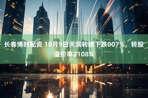 长春博时配资 10月9日天润转债下跌007%，转股溢价率2108%