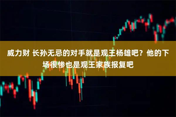 威力财 长孙无忌的对手就是观王杨雄吧？他的下场很惨也是观王家族报复吧