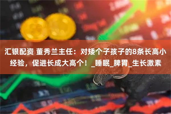 汇银配资 董秀兰主任：对矮个子孩子的8条长高小经验，促进长成大高个！_睡眠_脾胃_生长激素