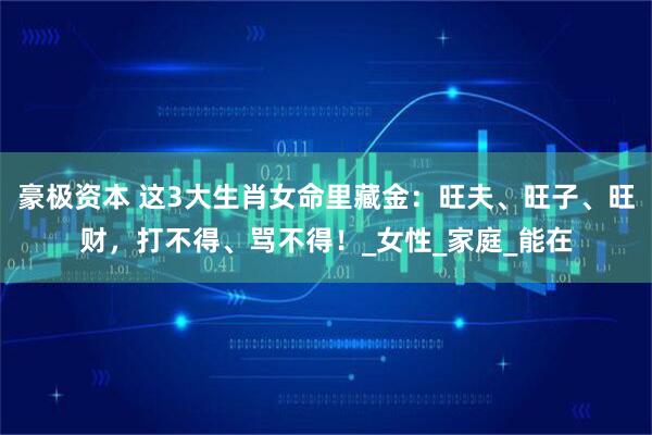 豪极资本 这3大生肖女命里藏金：旺夫、旺子、旺财，打不得、骂不得！_女性_家庭_能在