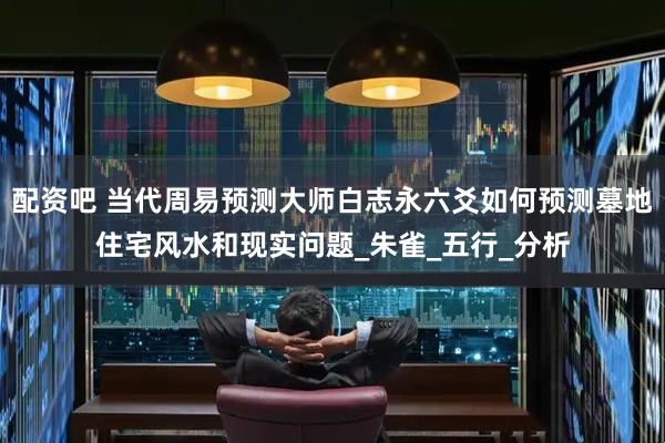 配资吧 当代周易预测大师白志永六爻如何预测墓地住宅风水和现实问题_朱雀_五行_分析