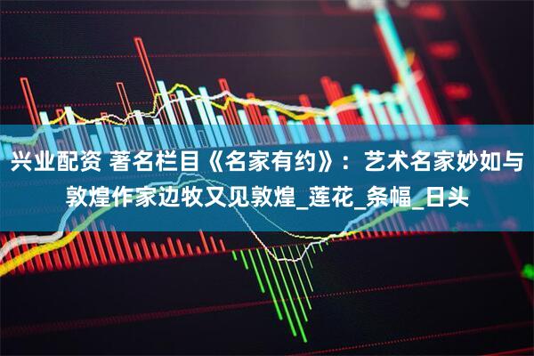 兴业配资 著名栏目《名家有约》：艺术名家妙如与敦煌作家边牧又见敦煌_莲花_条幅_日头